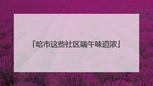 哈市这些社区端午味道浓
